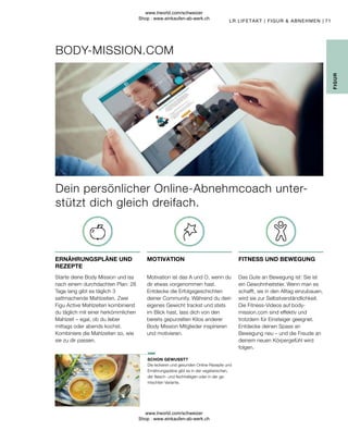 71
Die leckeren und gesunden Online-Rezepte und
Ernährungspläne gibt es in der vegetarischen,
der fleisch- und fischhaltigen oder in der ge-
mischten Variante.
Das Gute an Bewegung ist: Sie ist
ein Gewohnheitstier. Wenn man es
schafft, sie in den Alltag einzubauen,
wird sie zur Selbstverständlichkeit.
Die Fitness-Videos auf body-
mission.com sind effektiv und
trotzdem für Einsteiger geeignet.
Entdecke deinen Spass an
Bewegung neu – und die Freude an
deinem neuen Körpergefühl wird
folgen.
Motivation ist das A und O, wenn du
dir etwas vorgenommen hast.
Entdecke die Erfolgsgeschichten
deiner Community. Während du dein
eigenes Gewicht trackst und stets
im Blick hast, lass dich von den
bereits gepurzelten Kilos anderer
Body Mission Mitglieder inspirieren
und motivieren.
Starte deine Body Mission und iss
nach einem durchdachten Plan: 28
Tage lang gibt es täglich 3
sattmachende Mahlzeiten. Zwei
Figu Active Mahlzeiten kombinierst
du täglich mit einer herkömmlichen
Mahlzeit – egal, ob du lieber
mittags oder abends kochst.
Kombiniere die Mahlzeiten so, wie
sie zu dir passen.
BODY-MISSION.COM
SCHON GEWUSST?
FITNESS UND BEWEGUNG
MOTIVATION
ERNÄHRUNGSPLÄNE UND
REZEPTE
LR LIFETAKT | FIGUR  ABNEHMEN |
FIGUR
Dein persönlicher Online-Abnehmcoach unter-
stützt dich gleich dreifach.
www.lrworld.com/schweizer
Shop : www.einkaufen-ab-werk.ch
www.lrworld.com/schweizer
Shop : www.einkaufen-ab-werk.ch
 