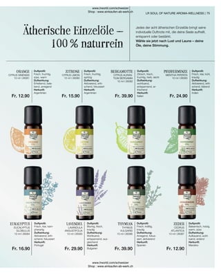 10 ml I 26081 10 ml I 26080
10 ml I 26082
10 ml I 26083
10 ml I 26084 10 ml I 26085 10 ml I 26086 10 ml I 26087
Fr. 12.90 Fr. 15.90 Fr. 39.90 Fr. 24.90
Fr. 16.90 Fr. 29.90 Fr. 39.90 Fr. 12.90
75
Ätherische Einzelöle –
100 % naturrein
ZITRONE
Duftprofil:
Frisch, fruchtig,
süss, warm
Duftwirkung:
Erheiternd, bele-
bend, anregend
Herkunft:
Argentinien
ORANGE Duftprofil:
Frisch, fruchtig,
spritzig
Duftwirkung:
Aktivierend, erfri-
schend, fokussiert
Herkunft:
Argentinien
BERGAMOTTE Duftprofil:
Zitrisch, frisch,
fruchtig, herb, leicht
Duftwirkung:
wohltuend,
entspannend, er-
frischend
Herkunft:
Italien
PFEFFERMINZE Duftprofil:
Frisch, klar, kühl,
krautig
Duftwirkung:
Aktivierend, erfri-
schend, klärend
Herkunft:
Indien
EUKALYPTUS Duftprofil:
Frisch, klar, kam-
pherartig
Duftwirkung:
Aktivierend, erfri-
schend, fokussiert
Herkunft:
Portugal
LAVENDEL Duftprofil:
Blumig, frisch,
krautig
Duftwirkung:
Wohltuend,
entspannend, aus-
gleichend
Herkunft:
Bulgarien
THYMIAN Duftprofil:
Frisch, kräftig,
krautig
Duftwirkung:
Anregend, fokus-
siert, aktivierend
Herkunft:
Spanien
ZEDER Duftprofil:
Balsamisch, holzig,
warm, süss
Duftwirkung:
Aufbauend, wohl-
tuend, erdend
Herkunft:
Marokko
Jedes der acht ätherischen Einzelöle bringt seine
individuelle Duftnote mit, die deine Seele aufhellt,
entspannt oder bestärkt.
Wähle sie jetzt nach Lust und Laune – deine
Öle, deine Stimmung.
LR SOUL OF NATURE AROMA-WELLNESS |
CITRUS SINENSIS CITRUS LIMON CITRUS AURAN-
TIUM BERGAMIA
MENTHA PIPERITA
EUCALYPTUS
GLOBULUS
LAVANDULA
ANGUSTIFOLIA
THYMUS
VULGARIS
CEDRUS
ATLANTICA
www.lrworld.com/schweizer
Shop : www.einkaufen-ab-werk.ch
www.lrworld.com/schweizer
Shop : www.einkaufen-ab-werk.ch
 