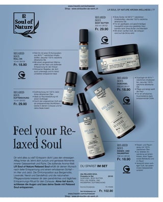 10 ml I 26104
Fr. 18.90
10 ml I 26100
Fr. 29.90
200 ml I 26102
Fr. 29.90
200 ml I 26101
Fr. 18.90
100 ml I 26103
Fr. 18.90
Fr. 116.50
Fr. 102.90
77
26105
RELAXED
SOUL
• 
Duschgel mit 95 %***
natürlichen Inhaltsstof-
fen, darunter 100 %
natürliche ätherische
Öle
• 
Pflegt und reinigt sanft
die Haut
• 
Für ein erholsames
Duscherlebnis dank
entspannender Düfte
RELAXED
SOUL
• 
Body Butter mit 98 %*** natürlichen
Inhaltsstoffen, darunter 100 % natürliche
ätherische Öle
• 
Für ein gepflegtes und geschmeidiges
Hautgefühl sowie eine gestärkte Haut-
barriere dank Shea-Butter und Mandelöl
• 
Mit einem sanften Duft, der entspan-
nend auf die Sinne wirkt
Dir wird alles zu viel? Entspann dich! Lass den stressigen
Alltag hinter dir, lehnt dich zurück und geniesse Momente
innerer Gelassenheit und Ruhe. Die duftende Aroma-Welt
LR Soul of Nature Relaxed Soul erfüllt dir deinen Wunsch
nach tiefer Entspannung und einem erholsamen Schlaf –
im Hier und Jetzt. Die Öl-Komposition aus Bergamotte,
Lavendel, Neroli und Sandelholz und die naturnahen
Pflegeprodukte kreieren dir dein persönliches und tägliches
Entspannungs-Ritual für dein Zuhause. Atme tief durch,
schliesse die Augen und lass deine Seele mit Relaxed
Soul entspannen.
Feel your Re-
laxed Soul
• 
Duftmischung mit 100 % natür-
lichen ätherischen Ölen
• 
Ideal zur Raumbeduftung mit
einem Duftträger
• 
Durch den angenehmen Duft wird
ein entspannendes Wohlfühlam-
biente in deinem Zuhause und für
deine Seele kreiert
RELAXED
SOUL
RELAXED
SOUL
• 
Roll-On mit einer Öl-Komposition
aus 99 %*** natürlichen Inhalts-
stoffen, darunter 100 % natürliche
ätherische Öle
• 
Mit einem angenehmen Wärme-
effekt auf der Haut und duftender
Entspannung für den Körper
• 
Wirksamer Begleiter, der dich
auch unterwegs und im Hand-
umdrehen entspannen lässt
RELAXED
SOUL
• 
Kissen- und Raum-
spray mit 100 %
natürlichen Ölen
• 
Zur direkten An-
wendung auf einem
Kissen, einer Tages-
sowie Bettdecke und
im Raum
• 
Versprüht einen woh-
ligen Duft, der jedem
innere Gelassenheit
schenkt
LR SOUL OF NATURE AROMA-WELLNESS |
DU SPARST IM SET
ROLL-ON
DUFTMISCHUNG
BODY BUTTER
DUSCHGEL
KISSEN- UND
RAUMSPRAY
DUSCHGEL, BODY BUTTER,
ROLL-ON, KISSEN- UND
RAUMSPRAY, DUFTMISCHUNG
Alle RELAXED SOUL
Produkte im Set
Summe Einzelpreise
Set-Vorteilspreis nur
www.lrworld.com/schweizer
Shop : www.einkaufen-ab-werk.ch
www.lrworld.com/schweizer
Shop : www.einkaufen-ab-werk.ch
 