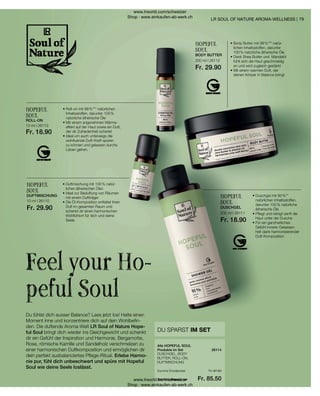 26114
10 ml I 26113
Fr. 18.90
200 ml I 26112
Fr. 29.90
10 ml I 26110
Fr. 29.90
200 ml I 26111
Fr. 18.90
Fr. 97.60
Fr. 85.50
79
HOPEFUL
SOUL
• 
Duschgel mit 95 %**
natürlichen Inhaltsstoffen,
darunter 100 % natürliche
ätherische Öle
• 
Pflegt und reinigt sanft die
Haut unter der Dusche
• 
Für ein ganzheitliches
Gefühl innerer Gelassen-
heit dank harmonisierender
Duft-Komposition
• 
Duftmischung mit 100 % natür-
lichen ätherischen Ölen
• 
Ideal zur Beduftung von Räumen
mit einem Duftträger
• 
Die Öl-Komposition entfaltet ihren
Duft im gesamten Raum und
schenkt dir einen harmonischen
Wohlfühlort für dich und deine
Seele
HOPEFUL
SOUL
Du fühlst dich ausser Balance? Lass jetzt los! Halte einen
Moment inne und konzentriere dich auf dein Wohlbefin-
den. Die duftende Aroma-Welt LR Soul of Nature Hope-
ful Soul bringt dich wieder ins Gleichgewicht und schenkt
dir ein Gefühl der Inspiration und Harmonie. Bergamotte,
Rose, römische Kamille und Sandelholz verschmelzen zu
einer harmonischen Duftkomposition und ermöglichen dir
dein perfekt ausbalanciertes Pflege-Ritual. Erlebe Harmo-
nie pur, fühl dich unbeschwert und spüre mit Hopeful
Soul wie deine Seele loslässt.
Feel your Ho-
peful Soul
LR SOUL OF NATURE AROMA-WELLNESS |
HOPEFUL
SOUL
• 
Roll-on mit 99 %*** natürlichen
Inhaltsstoffen, darunter 100 %
natürliche ätherische Öle
• 
Mit einem angenehmen Wärme-
effekt auf der Haut sowie ein Duft,
der dir Zufriedenheit schenkt
• 
Ideal um auch unterwegs die
wohltuende Duft-Kraft spüren
zu können und gelassen durchs
Leben gehen.
ROLL-ON
HOPEFUL
SOUL
• 
Body Butter mit 98 %*** natür-
lichen Inhaltsstoffen, darunter
100 % natürliche ätherische Öle
• 
Dank Shea Butter und Mandelöl
fühlt sich die Haut geschmeidig
an und wird zugleich gestärkt
• 
Mit einem warmen Duft, der
deinen Körper in Balance bringt
BODY BUTTER
DUFTMISCHUNG
DUSCHGEL
DU SPARST IM SET
DUSCHGEL, BODY
BUTTER, ROLL-ON,
DUFTMISCHUNG
Alle HOPEFUL SOUL
Produkte im Set
Summe Einzelpreise
Set-Vorteilspreis nur
www.lrworld.com/schweizer
Shop : www.einkaufen-ab-werk.ch
www.lrworld.com/schweizer
Shop : www.einkaufen-ab-werk.ch
 