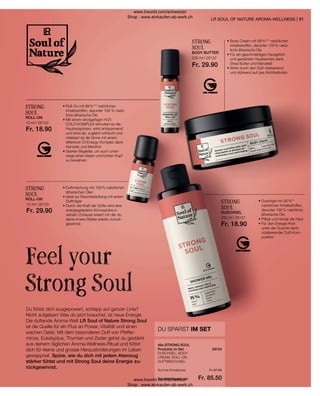 26124
10 ml I 26123
Fr. 18.90
10 ml I 26120
Fr. 29.90
200 ml I 26122
Fr. 29.90
200 ml I 26121
Fr. 18.90
Fr. 97.60
Fr. 85.50
81
Du fühlst dich ausgepowert, schlapp auf ganzer Linie?
Nicht aufgeben! Was du jetzt brauchst, ist neue Energie.
Die duftende Aroma-Welt LR Soul of Nature Strong Soul
ist die Quelle für ein Plus an Power, Vitalität und einen
wachen Geist. Mit dem besonderen Duft von Pfeffer-
minze, Eukalyptus, Thymian und Zeder gehst du gestärkt
aus deinem täglichen Aroma-Wellness-Ritual und fühlst
dich für kleine und grosse Herausforderungen im Leben
gewappnet. Spüre, wie du dich mit jedem Atemzug
stärker fühlst und mit Strong Soul deine Energie zu-
rückgewinnst.
Feel your
Strong Soul
LR SOUL OF NATURE AROMA-WELLNESS |
DU SPARST IM SET
DUSCHGEL, BODY
CREAM, ROLL-ON,
DUFTMISCHUNG
Alle STRONG SOUL
Produkte im Set
Summe Einzelpreise
Set-Vorteilspreis nur
STRONG
SOUL
• 
Roll-On mit 99 %*** natürlichen
Inhaltsstoffen, darunter 100 % natür-
liche ätherische Öle
• 
Mit einem einzigartigen HOT-
COLD-KOMPLEX stimuliert es die
Hautrezeptoren, wirkt entspannend
und lenkt ab, zugleich erfrischt und
vitalisiert es die Sinne mit einem
effektiven Öl-Energy-Komplex dank
Kampfer und Menthol
• 
Starker Begleiter, um auch unter-
wegs einen klaren und kühlen Kopf
zu bewahren
ROLL-ON
STRONG
SOUL
• 
Duftmischung mit 100 % natürlichen
ätherischen Ölen
• 
Ideal zur Raumbeduftung mit einem
Duftträger
• 
Durch die Kraft der Düfte wird eine
energiegeladene Atmosphäre in
deinem Zuhause kreiert mit der du
deine innere Stärke wieder zurück-
gewinnst
ROLL-ON
STRONG
SOUL
• 
Body Cream mit 98 %*** natürlichen
Inhaltsstoffen, darunter 100 % natür-
liche ätherische Öle
• 
Für ein geschmeidiges Hautgefühl
und gestärkter Hautbarriere dank
Shea Butter und Mandelöl
• 
Wirkt durch den Duft vitalisierend
und stärkend auf das Wohlbefinden
BODY BUTTER
STRONG
SOUL
• 
Duschgel mit 95 %**
natürlichen Inhaltsstoffen,
darunter 100 % natürliche
ätherische Öle
• 
Pflegt und reinigt die Haut
• 
Für den Energie-Kick
unter der Dusche dank
vitalisierender Duft-Kom-
position
DUSCHGEL
www.lrworld.com/schweizer
Shop : www.einkaufen-ab-werk.ch
www.lrworld.com/schweizer
Shop : www.einkaufen-ab-werk.ch
 