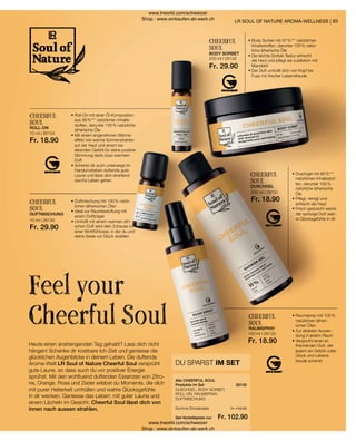 26135
10 ml I 26134
Fr. 18.90
10 ml I 26130
Fr. 29.90
200 ml I 26132
Fr. 29.90
200 ml I 26131
Fr. 18.90
100 ml I 26133
Fr. 18.90
Fr. 116.50
Fr. 102.90
83
Heute einen anstrengenden Tag gehabt? Lass dich nicht
hängen! Schenke dir kostbare Ich-Zeit und geniesse die
glücklichen Augenblicke in deinem Leben. Die duftende
Aroma-Welt LR Soul of Nature Cheerful Soul versprüht
gute Laune, so dass auch du vor positiver Energie
sprühst. Mit den wohltuend duftenden Essenzen von Zitro-
ne, Orange, Rose und Zeder erlebst du Momente, die dich
mit purer Heiterkeit umhüllen und wahre Glücksgefühle
in dir wecken. Geniesse das Leben: mit guter Laune und
einem Lächeln im Gesicht. Cheerful Soul lässt dich von
innen nach aussen strahlen.
Feel your
Cheerful Soul
LR SOUL OF NATURE AROMA-WELLNESS |
DU SPARST IM SET
DUSCHGEL, BODY SORBET,
ROLL-ON, RAUMSPRAY,
DUFTMISCHUNG
Alle CHEERFUL SOUL
Produkte im Set
Summe Einzelpreise
Set-Vorteilspreis nur
CHEERFUL
SOUL
• 
Raumspray mit 100 %
natürlichen ätheri-
schen Ölen
• 
Zur direkten Anwen-
dung in jedem Raum
• 
Versprüht einen er-
frischenden Duft, der
jedem ein Gefühl voller
Glück und Lebens-
freude schenkt
RAUMSPRAY
CHEERFUL
SOUL
• 
Roll-On mit einer Öl-Komposition
aus 99 %*** natürlichen Inhalts-
stoffen, darunter 100 % natürliche
ätherische Öle
• 
Mit einem angenehmen Wärme-
effekt wie warme Sonnenstrahlen
auf der Haut und einem be-
lebenden Gefühl für deine positive
Stimmung dank süss-warmem
Duft
• 
Schenkt dir auch unterwegs im
Handumdrehen duftende gute
Laune und lässt dich strahlend
durchs Leben gehen
ROLL-ON
CHEERFUL
SOUL
• 
Duftmischung mit 100 % natür-
lichen ätherischen Ölen
• 
Ideal zur Raumbeduftung mit
einem Duftträger
• 
Umhüllt mit einem warmen zitri-
schen Duft wird dein Zuhause zu
einer Wohlfühloase, in der du und
deine Seele vor Glück strahlen
DUFTMISCHUNG
CHEERFUL
SOUL
• 
Body Sorbet mit 97 %*** natürlichen
Inhaltsstoffen, darunter 100 % natür-
liche ätherische Öle
• 
Die leichte Sorbet-Textur erfrischt
die Haut und pflegt sie zusätzlich mit
Mandelöl
• 
Der Duft umhüllt dich von Kopf bis
Fuss mit frischer Lebensfreude
BODY SORBET
CHEERFUL
SOUL
• 
Duschgel mit 95 %***
natürlichen Inhaltsstof-
fen, darunter 100 %
natürliche ätherische
Öle
• 
Pflegt, reinigt und
erfrischt die Haut
• 
Frisch geduscht weckt
der spritzige Duft wah-
re Glücksgefühle in dir
DUSCHGEL
www.lrworld.com/schweizer
Shop : www.einkaufen-ab-werk.ch
www.lrworld.com/schweizer
Shop : www.einkaufen-ab-werk.ch
 