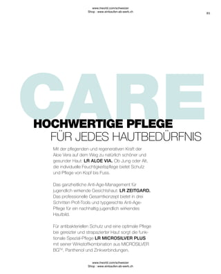 85
HOCHWERTIGE PFLEGE
FÜR JEDES HAUTBEDÜRFNIS
Mit der pflegenden und regenerativen Kraft der
Aloe Vera auf dem Weg zu natürlich schöner und
gesunder Haut: LR ALOE VIA. Ob Jung oder Alt,
die individuelle Feuchtigkeitspflege bietet Schutz
und Pflege von Kopf bis Fuss.
Das ganzheitliche Anti-Age-Management für
jugendlich wirkende Gesichtshaut: LR ZEITGARD.
Das professionelle Gesamtkonzept bietet in drei
Schritten Profi-Tools und typgerechte Anti-Age-
Pflege für ein nachhaltig jugendlich wirkendes
Hautbild.
Für antibakteriellen Schutz und eine optimale Pflege
bei gereizter und strapazierter Haut sorgt die funk-
tionale Spezial-Pflege LR MICROSILVER PLUS
mit seiner Wirkstoffkombination aus MICROSILVER
BGTM
, Panthenol und Zinkverbindungen.
www.lrworld.com/schweizer
Shop : www.einkaufen-ab-werk.ch
www.lrworld.com/schweizer
Shop : www.einkaufen-ab-werk.ch
 
