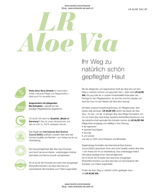 87
LR ALOE VIA steht für Qualität „Made in
Germany“. Das ist unser Versprechen, auf
das du dich zu 100 % verlassen kannst.
28 LR ALOE VIA Produkte sind dank ihrer einzigartigen
Wirkstoffkombination aus Aloe Vera-Gel und
verschiedenen Bio-Extrakten zum Patent angemeldet.
Die Hautverträglichkeit aller Aloe Vera-Produkte
wird durch die renommierten, unabhängigen Institute
Dermatest und Derma Consult nachgewiesen
Angereichert mit pflegenden
Bio-Extrakten – speziell auf das
jeweilige Pflegebedürfnis abgestimmt
Hohe Aloe Vera-Anteile für besonders
milde, intensive Pflege und Regeneration –
ideal auch für sensible Haut.
Ihr Weg zu
natürlich schön
gepflegter Haut
Mit der pflegenden und regenerativen Kraft der Aloe Vera auf dem
Weg zu natürlich schöner und gesunder Haut – dafür steht LR ALOE
VIA. Ob jung oder alt, in unserer Produktvielfalt findet jeder das
Richtige für sein Pflegebedürfnis. So sind Sie und Ihre Liebsten von
Kopf bis Fuss mit dem Besten der Aloe Vera versorgt.
Die Basis unseres Produktversprechens: ein Pflegekonzept, dem
bereits viele vertrauen. LR ALOE VIA vereint das Beste der Aloe
Vera – ihr Gel – mit der 15-jährigen Aloe Vera-Pflege-Kompetenz von
LR. Ein hoher Aloe Vera-Anteil, bewährte Wirkstoffkombinationen und
die natürliche Kraft wertvoller Bio-Extrakte machen die LR ALOE VIA
Pflege-Serie einzigartig und vielfältig in ihrer Wirkung:
•	sie regeneriert
•	spendet Feuchtigkeit
•	beruhigt
•	und schützt
und das zu 100% ohne Parabene und Mineralöle.
Regelmässige Kontrollen des International Aloe Science
Council (IASC) garantieren Ihnen eine hohe Qualität unserer Aloe Vera
– vom Anbau bis hin zur Verarbeitung. Das unabhängige Institut
Dermatest bestätigt Ihnen Hautverträglichkeit.
28 LR ALOE VIA Produkte sind dank ihrer einzigartigen
Wirkstoffkombination aus Aloe Vera-Gel und verschiedenen Bio-
Extrakten zum Patent angemeldet.
Finden Sie Ihren Weg zu natürlich schön gepflegter Haut –
mit LR ALOE VIA.
LR ALOE VIA
Das Siegel des International Aloe Science
Council (IASC) zertifiziert unserem Aloe Vera-Gel
höchste Qualität und Reinheit – vom Anbau bis hin zur
Verarbeitung.
www.lrworld.com/schweizer
Shop : www.einkaufen-ab-werk.ch
www.lrworld.com/schweizer
Shop : www.einkaufen-ab-werk.ch
 