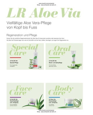 Für spürbar
weiche Haut
LR Aloe Via
Körperpflege
und -reinigung
LR ALOE VIA
Gesichtspflege
und -reinigung
Für ein strahlend
schönes Gesicht
Für ein schönes,
gesundes Lachen
LR ALOE VIA
Mund- und Zahnpflege
LR ALOE VIA
Spezial-Pflege
Regeneration und Pflege
Vielfältige Aloe Vera-Pflege
von Kopf bis Fuss
Für ein gesundes
Hautgefühl
Nutzen Sie die natürliche Regenerationskraft der Aloe Vera für besonders sensitive oder beanspruchte Haut.
Die Aloe Via Produkte legen sich wie ein Schutzfilm auf die Haut, kühlen, beruhigen und regen ihre Regeneration an.
www.lrworld.com/schweizer
Shop : www.einkaufen-ab-werk.ch
www.lrworld.com/schweizer
Shop : www.einkaufen-ab-werk.ch
 
