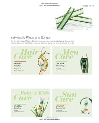 89
LR ALOE VIA
Sonnenschutz
Für gesunde,
sonnengeschützte Haut
LR ALOE VIA
Babypflege
Für sanft
geschützte Babyhaut
LR ALOE VIA
Männerpflege
Für frische,
gepflegte Männerhaut
Individuelle Pflege und Schutz
Aloe Vera ist ein richtiges Multitalent. Sie wirkt nicht nur regenerierend und feuchtigkeitspendend, sondern auch
entzündungshemmend. Das Multitalent müssen Sie einfach von Kopf bis Fuss für die ganze Familie verwenden.
LR ALOE VIA
Haarpflege
Für glänzendes,
geschmeidiges Haar
LR ALOE VIA
www.lrworld.com/schweizer
Shop : www.einkaufen-ab-werk.ch
www.lrworld.com/schweizer
Shop : www.einkaufen-ab-werk.ch
 