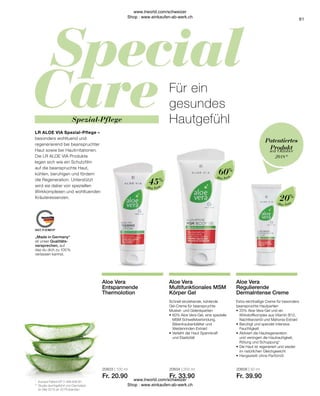 20603 | 100 ml
Fr. 20.90
20604 | 200 ml
Fr. 33.90
20606 | 50 ml
Fr. 39.90
91
Aloe Vera
Aloe Vera
Aloe Vera
Extra reichhaltige Creme für besonders
beanspruchte Hautpartien
•	20% Aloe Vera-Gel und ein
	 Wirkstoffkomplex aus Vitamin B12, 	
	 Nachtkerzenöl und Mahonia-Extrakt
•	Beruhigt und spendet intensive
	Feuchtigkeit
•	Aktiviert die Hautregeneration
	 und verringert die Hautrauhigkeit,
	 Rötung und Schuppung*
•	Die Haut ist regeneriert und wieder
	 im natürlichen Gleichgewicht
•	Hergestellt ohne Parfümöl
Aloe Vera
Regulierende
DermaIntense Creme
Schnell einziehende, kühlende
Gel-Creme für beanspruchte
Muskel- und Gelenkpartien
•	60% Aloe Vera-Gel, eine spezielle
	 MSM Schwefelverbindung,
	 Bärentraubenblätter und
	Weidenrinden-Extrakt
•	Verleiht der Haut Spannkraft
	 und Elastizität
Aloe Vera
Multifunktionales MSM
Körper Gel
Aloe Vera
Entspannende
Thermolotion
*	 Europa Patent EP 2 399 648 B1
**	Studie durchgeführt von Dermatest
	 im Mai 2010 an 20 Probanden
20%
60%
45%
seit Oktober
2018*
Patentiertes
Produkt
Spezial-Pflege
„Made in Germany“
ist unser Qualitäts-
versprechen, auf
das du dich zu 100 %
verlassen kannst.
Für ein
gesundes
Hautgefühl
LR ALOE VIA Spezial-Pflege –
besonders wohltuend und
regenerierend bei beanspruchter
Haut sowie bei Hautirritationen.
Die LR ALOE VIA Produkte
legen sich wie ein Schutzfilm
auf die beanspruchte Haut,
kühlen, beruhigen und fördern
die Regeneration. Unterstützt
wird sie dabei von speziellen
Wirkkomplexen und wohltuenden
Kräuteressenzen.
www.lrworld.com/schweizer
Shop : www.einkaufen-ab-werk.ch
www.lrworld.com/schweizer
Shop : www.einkaufen-ab-werk.ch
 