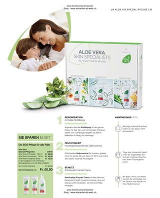 Fr. 25.90
Fr. 20.90
Fr. 13.50
Fr. 50.90
Fr. 60.30
93
Aloe Vera mit Propolis · 100 ml
Aloe Vera Concentrate · 100 ml
Aloe Vera Emergency Spray
in der handlichen 150-ml-Flasche
(Sondergrösse nur in der Box erhältlich)
Aloe Vera
Spezial-Pflege Box
Die SOS-Pflege für alle Fälle
SIE SPAREN IM SET
20650  
Summe Einzelpreise
Set-Vorteilspreis nur
SCHUTZ
FEUCHTIGKEIT
REGENERATION ANWENDUNGS TIPPS
Bei Kälte, Wind und Wetter
schützt die reichhaltige Cre-
me Gesicht und Hände vor
Feuchtigkeitsverlust.
Trage das Konzentrat täglich
unter der Tagespflege auf
und gib trockener Gesichts-
haut einen Feuchtigkeits-
boost.
Beruhige juckende Kopfhaut,
indem du das Spray sanft
einmassierst.
Reichhaltige Propolis Creme mit Aloe Vera und
Bienenharz-Extrakt für extrem trockene, raue und
beanspruchte Hautpartien, die intensive Pflege
benötigen.
Schützende Propolis Creme
Erfrischendes Gelkonzentrat für trockene, gereizte
Haut: Ein echtes Allround-Talent mit 90 % purem Aloe
Vera-Gel für maximale Feuchtigkeit!
Feuchtigkeitsspendendes Gelkonzentrat
Angenehm leichtes Notfallspray für den ganzen
Körper mit Aloe Vera und hochwertigen Kräuterex-
trakten. Ein zuverlässiger Begleiter bei kleinen
Malheuren im Alltag und unterwegs!
Schnelles Notfallspray
LR ALOE VIA SPEZIAL-PFLEGE |
www.lrworld.com/schweizer
Shop : www.einkaufen-ab-werk.ch
www.lrworld.com/schweizer
Shop : www.einkaufen-ab-werk.ch
 