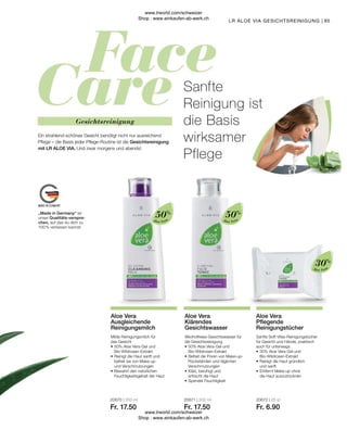 20671 | 200 ml
Fr. 17.50
20670 | 200 ml
Fr. 17.50
95
Aloe Vera
Aloe Vera
Aloe Vera
Milde Reinigungsmilch für
das Gesicht
•	50% Aloe Vera-Gel und
	Bio-Wildrosen-Extrakt
•	Reinigt die Haut sanft und
	 befreit sie von Make-up
	 und Verschmutzungen
•	Bewahrt den natürlichen
	 Feuchtigkeitsgehalt der Haut
Aloe Vera
Ausgleichende
Reinigungsmilch
50%
Sanfte Soft-Vlies-Reinigungstücher
für Gesicht und Hände, praktisch
auch für unterwegs
•	30% Aloe Vera-Gel und
	Bio-Wildrosen-Extrakt
•	Reinigt die Haut gründlich
	 und sanft
•	Entfernt Make-up ohne
	 die Haut auszutrocknen
Alkoholfreies Gesichtswasser für
die Gesichtsreinigung
•	50% Aloe Vera-Gel und
	Bio-Wildrosen-Extrakt
•	Befreit die Poren von Make-up-
	 Rückständen und täglichen
	Verschmutzungen
•	Klärt, beruhigt und
	 erfrischt die Haut
•	Spendet Feuchtigkeit
Aloe Vera
Pflegende
Reinigungstücher
Aloe Vera
Klärendes
Gesichtswasser
20672 | 25 st
Fr. 6.90
30%
50%
„Made in Germany“ ist
unser Qualitäts-verspre-
chen, auf das du dich zu
100 % verlassen kannst.
Sanfte
Reinigung ist
die Basis
wirksamer
Pflege
LR ALOE VIA GESICHTSREINIGUNG |
Gesichtsreinigung
Ein strahlend-schönes Gesicht benötigt nicht nur ausreichend
Pflege – die Basis jeder Pflege-Routine ist die Gesichtsreinigung
mit LR ALOE VIA. Und zwar morgens und abends!
www.lrworld.com/schweizer
Shop : www.einkaufen-ab-werk.ch
www.lrworld.com/schweizer
Shop : www.einkaufen-ab-werk.ch
 