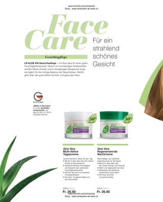 20674 | 50 ml
Fr. 26.90
20675 | 50 ml
Fr. 26.90
Aloe Vera
Aloe Vera
Reichhaltige, zart duftende
Gesichtscreme für die Nacht
•	Mit 50 % Aloe Vera-Gel,
	 Bio-Oliven-Extrakt und Olivenöl
•	Nährt und regeneriert die Haut
•	Verbessert die natürliche
	 Hautfunktion über Nacht
•	Die Haut ist erholt
	 und geschmeidig
Aloe Vera
Regenerierende
Nachtcreme
Leichte Verwöhn-Textur für den Tag
•	Mit 50 % Aloe Vera-Gel, Bio-Oliven-	
	 Extrakt  Traubenkernöl
•	Spendet intensive Feuchtigkeit
	 und bewahrt den natürlichen 		
	Feuchtigkeitshaushalt
•	Schützt die Haut vor äusseren 		
	Umwelteinflüssen
•	Die Haut ist geschmeidig und
	 der Teint strahlt
Aloe Vera
Multi-Aktive
Tagescreme
50%
50%
„Made in Germany“
ist unser Qualitäts-
versprechen, auf
das du dich zu 100 %
verlassen kannst.
Für ein
strahlend
schönes
Gesicht
LR ALOE VIA Gesichtspflege – mit Aloe Vera für einen guten
Feuchtigkeitshaushalt. Vereint mit hochwertigen Inhaltsstoffen
wie Bio-Oliven-Extrakt und in einzigartigen Rezepturen sorgt
sie täglich für die richtige Balance der Gesichtshaut. Nichts
geht über das gute Gefühl schöner und gesunder Haut.
Gesichtspflege
www.lrworld.com/schweizer
Shop : www.einkaufen-ab-werk.ch
www.lrworld.com/schweizer
Shop : www.einkaufen-ab-werk.ch
 
