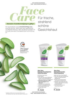 20673 | 75 ml
Fr. 16.50
20689 | 75 ml
Fr. 22.50
Aloe Vera
Aloe Vera
Sanfte Gel-Textur für das Gesicht
•	50% Aloe Vera-Gel, Bio-Wildrosen-	
	 Extrakt und pflanzenbasierte
	Peelingkörner
•	Entfernt sanft Hautschuppen
	 und regt die Durchblutung an
•	
Verfeinert das Hautbild ohne das 		
natürliche Gleichgewicht der Haut 	
zu beeinträchtigen
•	Die Haut fühlt sich zart an
	 und der Teint strahlt
Aloe Vera
Hautverfeinerndes
Gesichtspeeling
50%
Erfrischende Gel-Creme
für das Gesicht
•	50% Aloe Vera-Gel, Bio-Wildrosen-	
	 Extrakt und eine Wirkstoffkombi-
	 nation aus Aquaxyl und Aquapront™
•	
Spendet der Haut bis zu 95%
mehr Feuchtigkeit in nur
3 Minuten*
•	Verbessert die Hautelastizität
	 und den Feuchtigkeitshaushalt
•	Die Haut sieht erfrischt aus
	 und der Teint strahlt
Aloe Vera
Express Feuchtigkeits-
Gesichtsmaske
50%
*	bestätigt auf Basis einer Corneometer Messung bei
	 20 Probanden durch das Institut Dermatest im Januar 2017
Der Hauptinhaltsstoff unserer LR ALOE VIA Pflege-Linie –
pures Aloe Vera-Gel – besitzt neben seiner regenerierenden
und pflegenden Wirkung vor allem jede Menge Feuchtigkeit. Für
einen ganz besonderen Feuchtigkeits-Boost und Erfrischung
pur.
Für frische,
strahlend
schöne
Gesichtshaut
„Made in Germany“
ist unser Qualitäts-
versprechen, auf
das du dich zu 100 %
verlassen kannst.
Intensive Gesichtsreinigung  -pflege
www.lrworld.com/schweizer
Shop : www.einkaufen-ab-werk.ch
www.lrworld.com/schweizer
Shop : www.einkaufen-ab-werk.ch
 