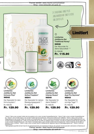 Fr. 143.70
Fr. 129.90
Fr. 143.70
Fr. 129.90
Fr. 143.70
Fr. 129.90
Fr. 143.70
Fr. 129.90
Fr. 124.50
Fr. 115.90
11
LR WORLD 08.2022

   
96538
96542 96541 96540 96543
2xTraditionalHoneyplus
JubiläumsboxmiteinerFlasche
undGRATIS-GLAS
1
  Vitamin C trägt zu einer normalen Funktion des Immunsystems und zu einem normalen Energiestoffwechsel bei. 2
  Vitamin C trägt zu einem normalen Energiestoffwechsel
bei. 3
  Vitamin C, Zink und Selen tragen zu einr normalen Funktion des Immunsystems bei. Zink hat eine Funktion bei der Zellteilung. 4
  Vitamin C trägt zu einer normalen
Kollagenbildung für eine normale Funktion der Knochen und Knorpelfunktion bei. 5
  Vitamin C erhöht die Eisenaufnahme und trägt zu einer normalen Kollagenbildung für eine
normale Funktion der Blutgefässe bei. 6
  Kupfer und Zink tragen dazu bei, die Zellen vor oxidativem Stress zu schützen. Zink trägt zur Erhaltung normaler Haut bei. Kupfer trägt
zu einer normalen Hautpigmentierung bei. 7
  Zink, Vitamin C und Kupfer tragen zu einer normalen Funktion des Immunsystems bei. 8
  Vitamin C trägt dazu bei die Zellen vor
oxidativem Stress zu schützen. 9
  Vitamin C trägt zu einem normalen Vitamin-A-Stoffwechsel bei. Magnesium trägt zum Elektrolytgleichgewicht bei. 10
  Vitamin C erhöht die
Eisenaufnahme.
*  Nahrungsergänzungsmittel sind kein Ersatz für eine abwechslungsreiche und ausgewogene Ernährung, die zusammen mit einer gesunden Lebensweise von Bedeutung ist.
Limitiert
Limitiertes
Jubiläums-Set
Traditional Honey*
Der Allrounder für
deine Gesundheit 1,10
Limitiertes
Jubiläums-Set
Immune Plus*
Der Spezialist für dein
Immunsystem 3
Limitiertes
Jubiläums-Set
Active Freedom*
Der Spezialist für deinen
Bewegungsapparat 2,4
Limitiertes
Jubiläums-Set
Intense Sivera*
Der Spezialist für
deine Vitalität 5,8
Limitiertes
Jubiläums-Set
Açaí Pro Summer*
Der Spezialist für
sonnige Tage 6,7,9
Partner werden :www.lrworld.com/schweizer
Shop : www.einkaufen-ab-werk.ch
Partner werden :www.lrworld.com/schweizer
Shop : www.einkaufen-ab-werk.ch
 