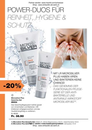 -20%
| 25004 | Fr. 38.50 |
| 25131 | Fr. 34.50 |
Fr. 48.50
Fr. 38.50

1 |
2 |
25004
POWER-DUOS FÜR
MIT LR MICROSILVER
PLUS HABEN VIREN
UND BAKTERIEN KEINE
CHANCE!
REINHEIT, HYGIENE 
SCHUTZ
DAS GEHEIMNIS DER
FUNKTIONALEN PFLEGE-
SERIE IST DER ANTI-
BAKTERIELLE UND
ANTIVIRALE WIRKSTOFF
MICROSILVER BGTM
.
Microsilver Plus
Gesichts-Set
Das Gesichtspflegesystem befreit gezielt
von Unreinheiten und Bakterien, hilft
Irritationen entgegenzuwirken und das
Hautbild langfristig zu verfeinern.
Microsilver Plus Gesichts-Set
Microsilver Plus Zahn-Set
Waschcreme | 150 ml + Gesichtscreme | 50 ml
Mundspülung | 300 ml + Zahnpasta | 75 ml
Partner werden :www.lrworld.com/schweizer
Shop : www.einkaufen-ab-werk.ch
Partner werden :www.lrworld.com/schweizer
Shop : www.einkaufen-ab-werk.ch
 