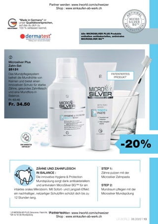 -20%
Fr. 43.40
Fr. 34.50
13
LR WORLD 08.2022

25131
ZÄHNE UND ZAHNFLEISCH
IN BALANCE :
Die innovative Hygiene  Protection
Mundspülung sorgt dank antibakteriellem
und antiviralem MicroSilver BG™ für ein
intaktes orales Mikrobiom. Mit Sofort- und Langzeit-Effekt:
ein nachhaltiger, netzartiger Schutzfilm schützt dich bis zu
12 Stunden lang.
STEP 1:
Zähne putzen mit der
Microsilver Zahnpasta
STEP 2:
Mundraum pflegen mit der
Microsilver Mundspülung
1
LR MICROSILVER PLUS Zahncreme: Patent-Nr.: DE 10 2010 063 720.
*Gilt nur für die Mundspülung
PATENTIERTES
PRODUKT1
Alle MICROSILVER PLUS Produkte
enthalten antibakerielles, antivirales
MICROSILVER BGTM
Made in Germany ist
unser Qualitätsversprechen,
auf das du dich zu
100 % verlassen kannst.
VON ZAHNÄRZTEN
EMPFOHLEN *
Microsilver Plus
Zahn-Set
Das Mundpflegesystem
befreit die Mundhöhle von
Keimen und bietet einen
innovativen Schutz für starke
Zähne, gesundes Zahnfleisch
und eine Mundflora in
Balance.
Partner werden :www.lrworld.com/schweizer
Shop : www.einkaufen-ab-werk.ch
Partner werden :www.lrworld.com/schweizer
Shop : www.einkaufen-ab-werk.ch
 
