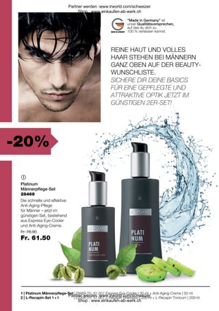 -20%
| 28469 | Fr. 61.50 |
| 27004 | Fr. 57.90 |
Fr. 76.90
Fr. 61.50

1 |
2 |
28469
REINE HAUT UND VOLLES
HAAR STEHEN BEI MÄNNERN
GANZ OBEN AUF DER BEAUTY-
WUNSCHLISTE.
Made in Germany ist
unser Qualitätsversprechen,
auf das du dich zu
100 % verlassen kannst.
SICHERE DIR DEINE BASICS
FÜR EINE GEPFLEGTE UND
ATTRAKTIVE OPTIK JETZT IM
GÜNSTIGEN 2ER-SET!
Platinum
Männerpflege-Set
Die schnelle und effektive
Anti-Aging-Pflege
für Männer – jetzt im
günstigen Set, bestehend
aus Express Eye-Cooler
und Anti-Aging-Creme.
Platinum Männerpflege-Set
L-Recapin-Set 1 + 1
Express Eye-Cooler | 30 ml + Anti-Aging-Creme | 50 ml
L-Recapin Shampoo | 200 ml + L-Recapin Tonicum | 200 ml
Partner werden :www.lrworld.com/schweizer
Shop : www.einkaufen-ab-werk.ch
Partner werden :www.lrworld.com/schweizer
Shop : www.einkaufen-ab-werk.ch
 