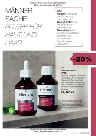 -20%
Fr. 72.90
Fr. 57.90
15
LR WORLD 08.2022

27004
MÄNNER-
SACHE:
* 
Tonicum getestet an 20 Männern im Alter
von 21-60 Jahren duch DermaTronnier in
einem Zeitraum von 4 Monaten im Jahr
2005. 76% der Probanden bestätigten ein
verbessertes Haarvolumen. 76% bestätigten
die Wirksamkeit des Produktes.
Info:
Apigenin unterstützt
die Durchblutung
der Haarwurzel,
Biotinyl-GHK fördert
die Verankerung
der Haarwurzel.
Oleanolsäure wird
aus Olivenbaumblättern
gewonnen und
vermindert die
Rückbildung der
Haarwurzel.
POWER FÜR
HAUT UND
HAAR
L-Recapin-Set 1 + 1
Spezielle Pflege für Männer bei
vorzeitigem, erblich bedingtem
Haarausfall. Eine dauerhafte
und regelmässige Anwendung
des Shampoos und Tonicums*
ermöglicht optimalen Erfolg.
Partner werden :www.lrworld.com/schweizer
Shop : www.einkaufen-ab-werk.ch
Partner werden :www.lrworld.com/schweizer
Shop : www.einkaufen-ab-werk.ch
 