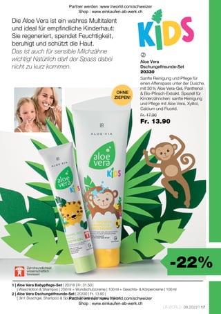 -22%
| 20330 | Fr. 13.90 |
| 20318 | Fr. 31.50 |
Fr. 17.90
Fr. 13.90
17
LR WORLD 08.2022

1 |
2 |
20330
Die Aloe Vera ist ein wahres Multitalent
und ideal für empfindliche Kinderhaut:
Sie regeneriert, spendet Feuchtigkeit,
beruhigt und schützt die Haut.
OHNE
ZIEPEN!
Zahnfreundlichkeit
wissenschaftlich
bewiesen
Das ist auch für sensible Milchzähne
wichtig! Natürlich darf der Spass dabei
nicht zu kurz kommen.
Aloe Vera
Dschungelfreunde-Set
Sanfte Reinigung und Pflege für
einen Affenspass unter der Dusche,
mit 30 % Aloe Vera-Gel, Panthenol
 Bio-Pfirsich-Extrakt. Speziell für
Kinderzähnchen: sanfte Reinigung
und Pflege mit Aloe Vera, Xylitol,
Calcium und Fluorid.
Aloe Vera Babypflege-Set
| Waschlotion  Shampoo | 250 ml + Wundschutzcreme | 100 ml + Gesichts-  Körpercreme | 100 ml
Aloe Vera Dschungelfreunde-Set
| 3in1 Duschgel, Shampoo  Spülung | 250 ml + Zahngel | 100 ml
Partner werden :www.lrworld.com/schweizer
Shop : www.einkaufen-ab-werk.ch
Partner werden :www.lrworld.com/schweizer
Shop : www.einkaufen-ab-werk.ch
 