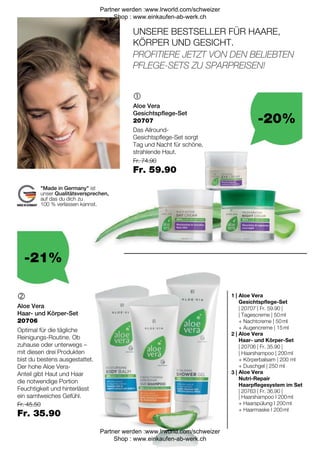 -20%
-21%
Fr. 45.50
Fr. 35.90
Fr. 74.90
Fr. 59.90
| 20763 | Fr. 36.90 |
| 20706 | Fr. 35.90 |
| 20707 | Fr. 59.90 |

 1 |
2 |
3 |
20707
20706
UNSERE BESTSELLER FÜR HAARE,
KÖRPER UND GESICHT.
Made in Germany ist
unser Qualitätsversprechen,
auf das du dich zu
100 % verlassen kannst.
PROFITIERE JETZT VON DEN BELIEBTEN
PFLEGE-SETS ZU SPARPREISEN!
Aloe Vera
Gesichtspflege-Set
Das Allround-
Gesichtspflege-Set sorgt
Tag und Nacht für schöne,
strahlende Haut.
Aloe Vera
Haar- und Körper-Set
Optimal für die tägliche
Reinigungs-Routine. Ob
zuhause oder unterwegs –
mit diesen drei Produkten
bist du bestens ausgestattet.
Der hohe Aloe Vera-
Anteil gibt Haut und Haar
die notwendige Portion
Feuchtigkeit und hinterlässt
ein samtweiches Gefühl.
Aloe Vera
Gesichtspflege-Set
| Tagescreme | 50 ml
+ Nachtcreme | 50 ml
+ Augencreme | 15 ml
Aloe Vera
Haar- und Körper-Set
| Haarshampoo | 200 ml
+ Körperbalsam | 200 ml
+ Duschgel | 250 ml
Aloe Vera
Nutri-Repair
Haarpflegesystem im Set
| Haarshampoo I 200 ml
+ Haarspülung I 200 ml
+ Haarmaske I 200 ml
Partner werden :www.lrworld.com/schweizer
Shop : www.einkaufen-ab-werk.ch
Partner werden :www.lrworld.com/schweizer
Shop : www.einkaufen-ab-werk.ch
 