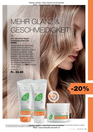 -20%
Fr. 46.50
Fr. 36.90
19
LR WORLD 08.2022

20763
MEHR GLANZ 
GESCHMEIDIGKEIT!
* 
Bei kombinierter Anwendung von Shampoo, Spülung und Maske. Bestätigt durch biophysikalische Testungen von Nasskämmkraft und Anti-Haarbruch-Wirkung im Vergleich
zu einem Neutralshampoo, durchgeführt von proDERM im Januar 2018.
Aloe Vera Nutri-Repair
Haarpflegesystem-Set
Das ganzheitliche Haarpflege-
system verleiht trockenem,
strapaziertem Haar wieder Glanz
und Geschmeidigkeit. Jedes
Produkt erfüllt eine besondere
Aufgabe – idealerweise sollten
Shampoo, Spülung und Maske
kombiniert angewendet werden.
Das Ergebnis: 3 x leichtere
Kämmbarkeit* und 90 % weniger
Haarbruch*.
Partner werden :www.lrworld.com/schweizer
Shop : www.einkaufen-ab-werk.ch
Partner werden :www.lrworld.com/schweizer
Shop : www.einkaufen-ab-werk.ch
 