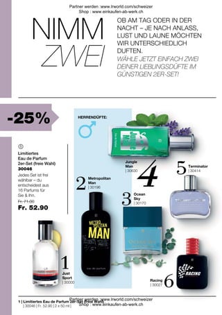 -25%
| 30046 | Fr. 52.90 | 2 x 50 ml |
Fr. 71.00
Fr. 52.90
Metropolitan
Man
| 30196
Racing
| 30027
Just
Sport
| 30000
Terminator
| 30414
Jungle
Man
| 30630
Ocean
Sky
| 30170

1 |
30046
OB AM TAG ODER IN DER
NACHT – JE NACH ANLASS,
LUST UND LAUNE MÖCHTEN
WIR UNTERSCHIEDLICH
DUFTEN.
NIMM
HERRENDÜFTE:
ZWEI WÄHLE JETZT EINFACH ZWEI
DEINER LIEBLINGSDÜFTE IM
GÜNSTIGEN 2ER-SET!
Limitiertes
Eau de Parfum
2er-Set (freie Wahl)
Jedes Set ist frei
wählbar – du
entscheidest aus
16 Parfums für
Sie & Ihn.
Limitiertes Eau de Parfum 2er-Set (freie Wahl)
Partner werden :www.lrworld.com/schweizer
Shop : www.einkaufen-ab-werk.ch
Partner werden :www.lrworld.com/schweizer
Shop : www.einkaufen-ab-werk.ch
 