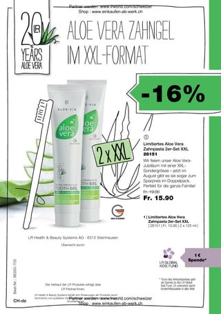 -16%
| 28151 | Fr. 15.90 | 2 x 125 ml |
Fr. 19.00
Fr. 15.90
2 
2 xx XXL
 XXL

1 |
LR Health  Beauty Systems behält sich Änderungen der Produkte durch
technische und qualitative Verbesserungen sowie Irrtümer durch etwaige
Druckfehler vor.
LR Health  Beauty Systems AG · 6312 Steinhausen
Überreicht durch:
Der Verkauf der LR Produkte erfolgt über
LR Partner/innen.
Best.Nr.:
96350-705
CH-de
28151
* 
1Euro des Verkaufspreises geht
als Spende an den LR Global
Kids Fund. LR unterstützt damit
Kinderhilfsprojekte in aller Welt.
1 €
Spende*
ALOEVERAZAHNGEL
IMXXL-FORMAT
Limitiertes Aloe Vera
Zahnpasta 2er-Set XXL
Wir feiern unser Aloe Vera-
Jubiläum mit einer XXL-
Sondergrösse – jetzt im
August gibt es sie sogar zum
Sparpreis im Doppelpack.
Perfekt für die ganze Familie!
Limitiertes Aloe Vera
Zahnpasta 2er-Set XXL
Partner werden :www.lrworld.com/schweizer
Shop : www.einkaufen-ab-werk.ch
Partner werden :www.lrworld.com/schweizer
Shop : www.einkaufen-ab-werk.ch
 
