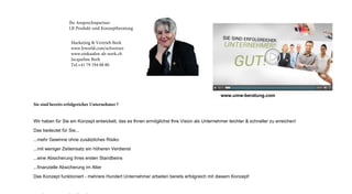 Marketing  Vertrieb Bork
www.lrworld.com/schweizer
www.einkaufen-ab-werk.ch
Jacqueline Bork
Tel.+41 79 194 88 80
Ihr Ansprechnpartner
LR Produkt-und Konzeptberatung
Sie sind bereits erfolgreicher Unternehmer ?
Wir haben für Sie ein Konzept entwickelt, das es Ihnen ermöglichst Ihre Vision als Unternehmer leichter  schneller zu erreichen!
Das bedeutet für Sie...
...mehr Gewinne ohne zusätzliches Risiko
...mit weniger Zeiteinsatz ein höheren Verdienst
...eine Absicherung ihres ersten Standbeins
...finanzielle Absicherung im Alter
Das Konzept funktioniert - mehrere Hundert Unternehmer arbeiten bereits erfolgreich mit diesem Konzept!
www.umw-beratung.com
 