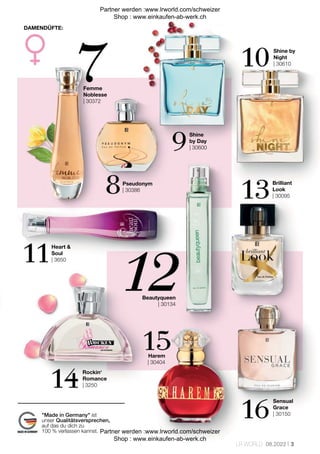 3
LR WORLD 08.2022
Femme
Noblesse
| 30372
Shine by
Night
| 30610
Shine
by Day
| 30600
Heart &
Soul
| 3650
Pseudonym
| 30386
Brilliant
Look
| 30095
Beautyqueen
| 30134
Harem
| 30404
Sensual
Grace
| 30150
Rockin‘
Romance
| 3250
DAMENDÜFTE:
"Made in Germany" ist
unser Qualitätsversprechen,
auf das du dich zu
100 % verlassen kannst.
Partner werden :www.lrworld.com/schweizer
Shop : www.einkaufen-ab-werk.ch
Partner werden :www.lrworld.com/schweizer
Shop : www.einkaufen-ab-werk.ch
 