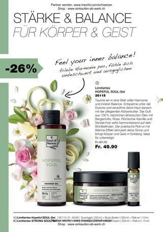 -26%
| 26115 | Fr. 49.90 |
| 26125 | Fr. 49.90 |
Fr. 67.70
Fr. 49.90

1 |
2 |
STÄRKE & BALANCE
Feel your inner balance!
FÜR KÖRPER & GEIST
Erlebe Harmonie pur, fühle dich
unbeschwert und ausgeglichen
Limitiertes
HOPEFUL SOUL-Set
Tauche ein in eine Welt voller Harmonie
und innerer Balance. Entspanne unter der
Dusche und verwöhne deine Haut danach
mit der pflegenden Körperbutter. Der Duft
aus 100 % natürlichen ätherischen Ölen mit
Bergamotte, Rose, Römischer Kamille und
Sandel-holz wirkt harmonisierend auf dein
Wohlbefinden. Der praktische Roll-on mit
Wärme-Effekt stimuliert deine Sinne und
bringt Körper und Geist in Einklang. Ideal
für unterwegs!
Limitiertes Hopeful SOUL-Set
Limitiertes STRONG SOUL-Set
Duschgel | 200 ml + Body Butter | 200 ml + Roll-on | 10 ml
Duschgel | 200 ml + Body Cream | 200 ml + Roll-on | 10 ml
26115
Partner werden :www.lrworld.com/schweizer
Shop : www.einkaufen-ab-werk.ch
Partner werden :www.lrworld.com/schweizer
Shop : www.einkaufen-ab-werk.ch
 