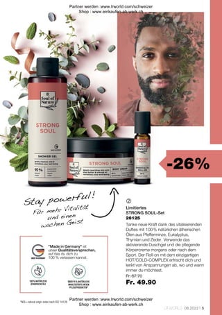 -26%
Fr. 67.70
Fr. 49.90
5
LR WORLD 08.2022

*NOI = natural origin index nach ISO 16128
Stay powerful!
Für mehr Vitalität
und einen
wachen Geist
"Made in Germany" ist
unser Qualitätsversprechen,
auf das du dich zu
100 % verlassen kannst.
100 % NATÜRLICHE
ÄTHERISCHE ÖLE
ÜBER 95 % NATÜRLICHE
INHALTSSTOFFE IN DEN
PFLEGEPRODUKTEN*
Limitiertes
STRONG SOUL-Set
Tanke neue Kraft dank des vitalisierenden
Duftes mit 100 % natürlichen ätherischen
Ölen aus Pfefferminze, Eukalyptus,
Thymian und Zeder. Verwende das
aktivierende Duschgel und die pflegende
Körpercreme morgens oder nach dem
Sport. Der Roll-on mit dem einzigartigen
HOT/COLD-COMPLEX erfrischt dich und
lenkt von Anspannungen ab, wo und wann
immer du möchtest.
26125
Partner werden :www.lrworld.com/schweizer
Shop : www.einkaufen-ab-werk.ch
Partner werden :www.lrworld.com/schweizer
Shop : www.einkaufen-ab-werk.ch
 