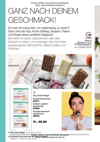 | 96552 | Fr. 115.90 | 3 x 450 - 512 g |
| Fr. 35.50 | 6 x 60 g |
Fr. 35.50

1 |
2 |
Figu Active Riegel
Erdbeer-Joghurt-
Geschmack
80272
Knusper-Karamell-
Geschmack
Nougat Geschmack
Nougat Geschmack 80271 | Erdbeer-Joghurt-Geschmack 80284 | Knusper-Karamell-Geschmack 80272
80271
80284
Figu Active Riegel
Limitiertes Figu Active 3er-Mix-Set (freie Wahl)
GANZ NACH DEINEM
GESCHMACK!
Du hast oft wenig Zeit, um regelmässig zu essen?
Dann sind die Figu Active Shakes, Suppen, Flakes
und Riegel deine perfekten Begleiter!
Sie helfen dir dabei, abzunehmen oder dein
Gewicht zu halten1
und versorgen dich mit einem
ausgewogenen Nährstoffmix, Ballast-stoffen und
Proteinen.
"Made in
Germany" ist unser
Qualitätsversprechen,
auf das du dich zu
100 % verlassen kannst.
Partner werden :www.lrworld.com/schweizer
Shop : www.einkaufen-ab-werk.ch
Partner werden :www.lrworld.com/schweizer
Shop : www.einkaufen-ab-werk.ch
 