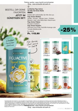 -25%
Fr. 155.70
Fr. 115.90
7
LR WORLD 08.2022

BESTELL DIR DEINE
FAVORITEN
Shakes
Shakes Müsli
Suppen
Serviervorschlag
1

Gewichtskontrolle: Das Ersetzen von zwei der täglichen Hauptmahlzeiten im Rahmen einer kalorienarmen Ernährung durch einen solchen Mahlzeitersatz trägt zur
Gewichtsabnahme bei. Um die angegebene Wirkung zu erzielen, sollten täglich zwei Hauptmahlzeiten ersetzt werden. Gewichtserhaltung: Das Ersetzen von einer der
täglichen Hauptmahlzeiten im Rahmen einer kalorienarmen Ernährung durch einen solchen Mahlzeitersatz trägt dazu bei, das Gewicht nach Gewichtsabnahme zu halten.
Um die angegebene Wirkung zu erzielen, sollte täglich eine Hauptmahlzeit durch einen Mahlzeitersatz ersetzt werden.
2

Proteine tragen zur Erhaltung und Zunahme von Muskelmasse bei.
*Solange der Vorrat reicht!
Für kurze
Zeit auch
im Set *
Limited
Summer
Edition
Limitiertes Figu Active
3er-Mix-Set (freie Wahl)
Kreiere dein individuelles 3er-Mix-Set aus:
Figu Active Shakes:
Vanille-, Schoko-, Mango-Lassi-, Erdbeer-
Banane- oder Latte-Macchiato-Geschmack
Figu Active Flakes:
Knusper Cranberry
Figu Active Suppen:
Gemüse-Curry India, Kartoffel-Auberge oder
Tomate-Mediterranée 
JETZT IM
GÜNSTIGEN SET!
VEGETARISCH
HOHER
PROTEINGEHALT2
HOHER
BALLASTSTOFFGEHALT
96552
Partner werden :www.lrworld.com/schweizer
Shop : www.einkaufen-ab-werk.ch
Partner werden :www.lrworld.com/schweizer
Shop : www.einkaufen-ab-werk.ch
 