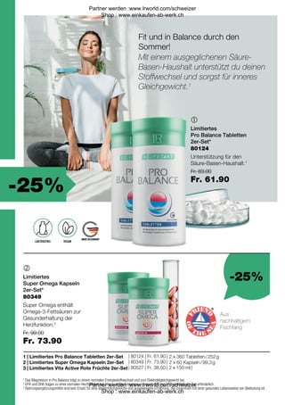 -25%
-25%
Fr. 83.00
Fr. 61.90
| 80124 | Fr. 61.90 |
| 80349 | Fr. 73.90 |
| 80527 | Fr. 38.50 | 2 x 150 ml |
Fr. 99.00
Fr. 73.90


1 |
2 |
3 |
80349
80124
1
Das Magnesium in Pro Balance trägt zu einem normalen Energiestoffwechsel und zum Elektrolytgleichgewicht bei.
2
EPA und DHA tragen zu einer normalen Herzfunktion bei. Hierzu ist die Einnahme von mind. 250 mg EPA und DHA pro Tag erforderlich.
* Nahrungsergänzungsmittel sind kein Ersatz für eine abwechslungsreiche und ausgewogene Ernährung, die zusammen mit einer gesunden Lebensweise von Bedeutung ist.
Fit und in Balance durch den
Sommer!
Aus
nachhaltigem
Fischfang
LAKTOSEFREI VEGAN
Mit einem ausgeglichenen Säure-
Basen-Haushalt unterstützt du deinen
Stoffwechsel und sorgst für inneres
Gleichgewicht.1
Limitiertes
Pro Balance Tabletten
2er-Set*
Unterstützung für den
Säure-Basen-Haushalt.1
Limitiertes
Super Omega Kapseln
2er-Set*
Super Omega enthält
Omega-3-Fettsäuren zur
Gesunderhaltung der
Herzfunktion.2
Limitiertes Pro Balance Tabletten 2er-Set
Limitiertes Super Omega Kapseln 2er-Set
Limitiertes Vita Active Rote Früchte 2er-Set
2 x 360 Tabletten / 252 g
2 x 60 Kapseln / 99,3 g
Partner werden :www.lrworld.com/schweizer
Shop : www.einkaufen-ab-werk.ch
Partner werden :www.lrworld.com/schweizer
Shop : www.einkaufen-ab-werk.ch
 