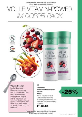 -25%
Fr. 51.80
Fr. 38.50
9
LR WORLD 08.2022

80527
VOLLE VITAMIN-POWER
Vitamin-Booster
Lecker-beeriges
Kompakt-Konzentrat
aus 21 natürlichen Obst-
und Gemüsesorten.
Versorgt den Körper
mit 10 Vitaminen auf
einem Teelöffel pro Tag!
Schmeckt auch super
zu Müsli, Quark, Joghurt
oder Eis.
FREI VON
KÜNSTLICHEN
FARBSTOFFEN
IM DOPPELPACK
Limitiertes
Vita Active Rote Früchte
2er-Set*
Mit 21 natürlichen Obst-
und Gemüsesorten und
10 wichtigen Vitaminen, zur
täglichen Vitaminversorgung.
Partner werden :www.lrworld.com/schweizer
Shop : www.einkaufen-ab-werk.ch
Partner werden :www.lrworld.com/schweizer
Shop : www.einkaufen-ab-werk.ch
 