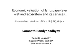 Economic valuation of landscape-level
wetland ecosystem and its services:
Case study of Little Rann of Kachchh (LRK), Gujarat
Somnath Bandyopadhyay
Nalanda University
Rajgir (BIHAR) 803 116 INDIA
www.nalandauniv.edu.in
 