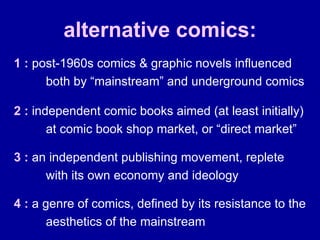alternative comics: 1 :  post-1960s comics & graphic novels influenced both by “mainstream” and underground comics 2 :  independent comic books aimed (at least initially) at comic book shop market, or “direct market” 3 :  an independent publishing movement, replete with its own economy and ideology 4 :  a genre of comics, defined by its resistance to the aesthetics of the mainstream 