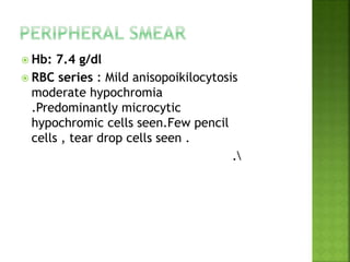  Hb: 7.4 g/dl
 RBC series : Mild anisopoikilocytosis
moderate hypochromia
.Predominantly microcytic
hypochromic cells seen.Few pencil
cells , tear drop cells seen .
.
 