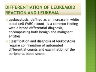  Leukocytosis, defined as an increase in white
blood cell (WBC) count, is a common finding
with a broad differential diagnosis,
encompassing both benign and malignant
entities.
 Classification and diagnosis of leukocytosis
require confirmation of automated
differential counts and examination of the
peripheral blood smear.
 