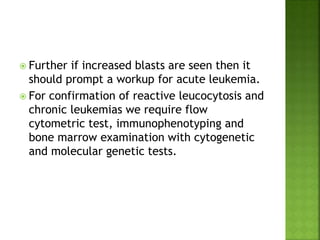  Further if increased blasts are seen then it
should prompt a workup for acute leukemia.
 For confirmation of reactive leucocytosis and
chronic leukemias we require flow
cytometric test, immunophenotyping and
bone marrow examination with cytogenetic
and molecular genetic tests.
 