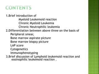 1.Brief introduction of
Myeloid Leukemoid reaction
Chronic Myeloid Leukemia
Chronic Neutrophilic leukemia
2.Differentiation between above three on the basis of
Peripheral smear,
Bone marrow aspirate picture
Bone marrow biopsy picture
LAP score
Cytogenetics
Immunophenotyping
3.Brief discussion of Lymphoid leukemoid reaction and
eosinophilic leukemoid reaction .
 