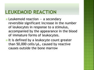  Leukemoid reaction — a secondary
reversible significant increase in the number
of leukocytes in response to a stimulus,
accompanied by the appearance in the blood
of immature forms of leukocytes.
 It is defined by a leukocyte count greater
than 50,000 cells/μL, caused by reactive
causes outside the bone marrow
 