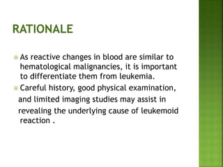  As reactive changes in blood are similar to
hematological malignancies, it is important
to differentiate them from leukemia.
 Careful history, good physical examination,
and limited imaging studies may assist in
revealing the underlying cause of leukemoid
reaction .
 