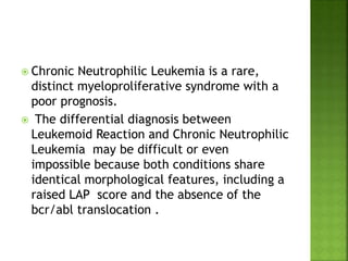  Chronic Neutrophilic Leukemia is a rare,
distinct myeloproliferative syndrome with a
poor prognosis.
 The differential diagnosis between
Leukemoid Reaction and Chronic Neutrophilic
Leukemia may be difficult or even
impossible because both conditions share
identical morphological features, including a
raised LAP score and the absence of the
bcr/abl translocation .
 