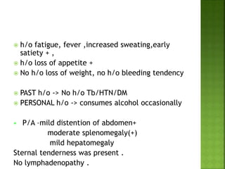  h/o fatigue, fever ,increased sweating,early
satiety + ,
 h/o loss of appetite +
 No h/o loss of weight, no h/o bleeding tendency
 PAST h/o -> No h/o Tb/HTN/DM
 PERSONAL h/o -> consumes alcohol occasionally
 P/A –mild distention of abdomen+
moderate splenomegaly(+)
mild hepatomegaly
Sternal tenderness was present .
No lymphadenopathy .
 