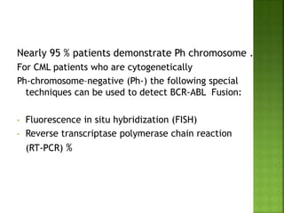 Nearly 95 % patients demonstrate Ph chromosome .
For CML patients who are cytogenetically
Ph-chromosome–negative (Ph-) the following special
techniques can be used to detect BCR-ABL Fusion:
• Fluorescence in situ hybridization (FISH)
• Reverse transcriptase polymerase chain reaction
(RT-PCR) %
 