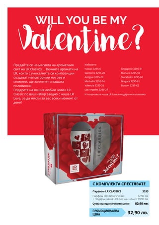 will you be my
Valentine?Предайте се на магията на ароматния
свят на LR Classics ... Вечните аромати на
LR, които с уникалните си композиции
създават неповторими мигове и
спомени, ще запленят и вашата
половинка!
Подарете на вашия любим човек LR
Classic по ваш избор заедно с чаша LR
Love, за да мисли за вас всеки момент от
деня!
И получавате чаша LR Love в подаръчна опаковка
Изберете:
Hawaii 3295-6
Santorini 3295-20
Antigua 3295-23
Marbella 3295-24
Valencia 3295-26
Los Angeles 3295-27
Singapore 3295-51
Monaco 3295-59
Stockholm 3295-60
Niagara 3295-61
Boston 3295-62
С КОМПЛЕКТА СПЕСТЯВАТЕ
Парфюм LR CLASSICS	 3295
Парфюм LR Classics 50 мл	 32,90 лв.
+ Подарък чаша LR Love на стойност 19,90 лв.
Сума на единичните цени	 52,80 лв.
32,90 лв.Промоционална
цена
 