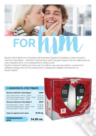 С КОМПЛЕКТА СПЕСТЯВАТЕ
Мъжки комплект Алое Вера Ι	 20403
Пяна за бръснене • 200 мл • 20400	 21,90 лв.
Балсам за след бръснене • 100 мл • 20401	 21,90 лв.
Анти-стрес крем • 100 мл • 20402	 32,90 лв.
Мъжки комплект Алое Вера ΙI	 20407
Гел за бръснене • 150 мл • 20406	 21,90 лв.
Балсам за след бръснене • 100 мл • 20401	 21,90 лв.
Анти-стрес крем • 100 мл • 20402	 32,90 лв.
54,80 лв.Промоционална
цена
Сума на единичните цени	 76,70 лв.
for himВашият Свети Валентин заслужава най-красивия подарък! И разбира се това е мъжкият
комплект Алое Вера! ... Комплект за всеки мъж, който ще дари кожата с богата хидратация не
само след бръснене, но и в ежедневната грижа за нея.
Лицето на вашия любим ще стане още по-сияйно и ще излъчва свежест и жизненост!
Изберете между пяна или гел за бръснене и завършете перфектния комплект за
вашия любим!
 