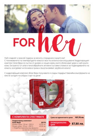 for herНай-сладкият и красив подарък за жената, откраднала сърцето ви!
С понижаването на температурите кожата е все по-склонна към изсушаване! Хидратиращият
комплект Алое Вера се състои от дневен и нощен крем, които облекчават дори и най-сухата
кожа. Екстрактът от алое и многобройните активни съставки спомагат за подмладяването на
кожата, осигуряват интензивна грижа и възстановяват загубената влага!
С хидратиращия комплект Алое Вера получавате и сладък подарък! Хавлийка във формата на
кексче за един по-сладък старт на деня!
С КОМПЛЕКТА СПЕСТЯВАТЕ
Хидратиращ комплект
Алое Вера 	 20170
Дневен крем • 50 мл • 20014	 43,90 лв.
Нощен крем • 50 мл • 20015	 43,90 лв.
+ ПОДАРЪК Хавлийка във формата
на кексче на стойност 19,90 лв.
87,80 лв.Промоционална
цена
Сума на единичните цени	 107,70 лв.
 