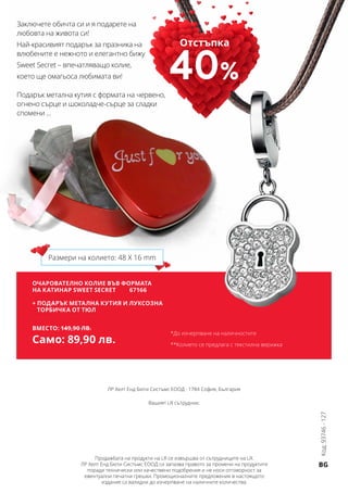 BG
ЛР Хелт Енд Бюти Систъмс ЕООД · 1784 София, България
Вашият LR сътрудник:
Продажбата на продукти на LR се извършва от сътрудниците на LR.
ЛР Хелт Енд Бюти Систъмс ЕООД си запазва правото за промени на продуктите
поради технически или качествени подобрения и не носи отговорност за
евентуални печатни грешки. Промоционалните предложения в настоящото
издание са валидни до изчерпване на наличните количества.
ОЧАРОВАТЕЛНО КОЛИЕ ВЪВ ФОРМАТА
НА КАТИНАР SWEET SECRET 	 67166
+ ПОДАРЪК Метална кутия и луксозна
торбичка от тюл
Вместо: 149,90 лв.
Само: 89,90 лв.
Заключете обичта си и я подарете на
любовта на живота си!
Най-красивият подарък за празника на
влюбените е нежното и елегантно бижу
Sweet Secret – впечатляващо колие,
което ще омагьоса любимата ви!
Подарък метална кутия с формата на червено,
огнено сърце и шоколадче-сърце за сладки
спомени ...
*До изчерпване на наличностите
**Колието се предлага с текстилна верижка
Размери на колието: 48 X 16 mm
Отстъпка
40%
Код:93746-127
 