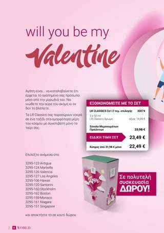 2
Αγάπη είναι... να καταλαβαίνετε ότι
έρχεται το αγαπημένο σας πρόσωπο
μόνο από την μυρωδιά του. Να
νιώθετε την αύρα του ακόμη κι αν
δεν το βλέπετε.
Τα LR Classics σας παρασύρουν νοερά
σε ένα ταξίδι στα ομορφότερα μέρη
του κόσμου με συνεπιβάτη μόνο το
ταίρι σας.
will you be my
Valentine
Επιλέξτε ανάμεσα στα:
3295-123 Antigua
3295-124 Marbella
3295-126 Valencia
3295-127 Los Angeles
3295-106 Hawaii
3295-120 Santorini
3295-160 Stockholm
3295-162 Boston
3295-159 Monaco
3295-161 Niagara
3295-151 Singapore
και αποκτήστε το σε κουτί δώρου
ΕΞΟΙΚΟΝΟΜΕΙΤΕ ΜΕ ΤΟ ΣΕΤ
LR CLASSICS Σετ 2 τεμ. επιλογής	 30074
2 x 50 ml
LR Classics Άρωμα 	 αξίας 16,99 €
23,49 €ΕΙΔΙΚΗ ΤΙΜΗ ΣΕΤ
Κύπρος από 31,98 € μόνο	 22,49 €
Σύνολο Μεμονωμένων
Προϊόντων	 33,98 €
Σε πολυτελή
συσκευασία
ΔΏΡΟΥ!
 
