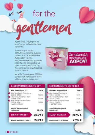4
Αγάπη είναι... να μετράτε τα
λεπτά μέχρι να βρεθείτε ξανά
κοντά της.
Για την γιορτή του Αγ.
Βαλεντίνου, επιλέξτε ένα από
τα δύο LR ALOE VIA Aloe Vera
Aνδρικά Σετ για την
αναζωογόνηση και τη φροντίδα
της ανδρικής επιδερμίδας με
τη καταπραϋντική δράση της
Aloe Vera και του εκχυλίσματος
λευκού τσαγιού.
Με κάθε Σετ παίρνετε ΔΩΡΟ το
μοναδικό LR Ρολόι για να είστε
κάθε λεπτό στη σκέψη του.
for the
gentlemen
ΕΞΟΙΚΟΝΟΜΕΙΤΕ ΜΕ ΤΟ ΣΕΤ
Aloe Vera Ανδρικό Σετ I	 20424
Aloe Vera Aφρός Ξυρίσματος
200 ml · 20420	 10,99 €
Aloe Vera After Shave Balm
100 ml · 20421	 10,99 €
Aloe Vera Κρέμα Anti-Stress
100 ml · 20422	 16,99 €
+ ΔΩΡΟ LR Ρολόι
28,99 €ΕΙΔΙΚΗ ΤΙΜΗ ΣΕΤ
Κύπρος από 37,97 € μόνο	 27,99 €
Σύνολο Μεμονωμένων
Προϊόντων	 38,97 €
ΕΞΟΙΚΟΝΟΜΕΙΤΕ ΜΕ ΤΟ ΣΕΤ
Aloe Vera Ανδρικό Σετ IΙ	 20425
Aloe Vera Gel Ξυρίσματος
150 ml · 20423	 10,99 €
Aloe Vera After Shave Balm
100 ml · 20421	 10,99 €
Aloe Vera Κρέμα Anti-Stress
100 ml · 20422	 16,99 €
+ ΔΩΡΟ LR Ρολόι
28,99 €ΕΙΔΙΚΗ ΤΙΜΗ ΣΕΤ
Κύπρος από 37,97 € μόνο	 27,99 €
Σύνολο Μεμονωμένων
Προϊόντων	 38,97 €
Σε πολυτελή
συσκευασία
ΔΏΡΟΥ!
1 2
3 3
4 4
 